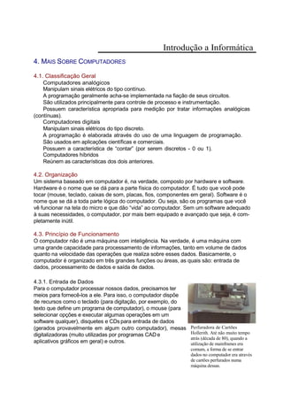 Introdução a Informática
4. MAIS SOBRE COMPUTADORES
4.1. Classificação Geral
Computadores analógicos
Manipulam sinais elétricos do tipo contínuo.
A programação geralmente acha-se implementada na fiação de seus circuitos.
São utilizados principalmente para controle de processo e instrumentação.
Possuem característica apropriada para medição por tratar informações analógicas
(contínuas).
Computadores digitais
Manipulam sinais elétricos do tipo discreto.
A programação é elaborada através do uso de uma linguagem de programação.
São usados em aplicações científicas e comerciais.
Possuem a característica de “contar” (por serem discretos - 0 ou 1).
Computadores híbridos
Reúnem as características dos dois anteriores.
4.2. Organização
Um sistema baseado em computador é, na verdade, composto por hardware e software.
Hardware é o nome que se dá para a parte física do computador. É tudo que você pode
tocar (mouse, teclado, caixas de som, placas, fios, componentes em geral). Software é o
nome que se dá a toda parte lógica do computador. Ou seja, são os programas que você
vê funcionar na tela do micro e que dão “vida” ao computador. Sem um software adequado
à suas necessidades, o computador, por mais bem equipado e avançado que seja, é com-
pletamente inútil.
4.3. Princípio de Funcionamento
O computador não é uma máquina com inteligência. Na verdade, é uma máquina com
uma grande capacidade para processamento de informações, tanto em volume de dados
quanto na velocidade das operações que realiza sobre esses dados. Basicamente, o
computador é organizado em três grandes funções ou áreas, as quais são: entrada de
dados, processamento de dados e saída de dados.
4.3.1. Entrada de Dados
Para o computador processar nossos dados, precisamos ter
meios para fornecê-los a ele. Para isso, o computador dispõe
de recursos como o teclado (para digitação, por exemplo, do
texto que define um programa de computador), o mouse (para
selecionar opções e executar algumas operações em um
software qualquer), disquetes e CDspara entrada de dados
(gerados provavelmente em algum outro computador), mesas
digitalizadoras (muito utilizadas por programas CADe
aplicativos gráficos em geral) e outros.
Perfuradora de Cartões
Hollerith. Até não muito tempo
atrás (década de 80), quando a
utilização de mainframes era
comum, a forma de se entrar
dados no computador era através
de cartões perfurados numa
máquina dessas.
 