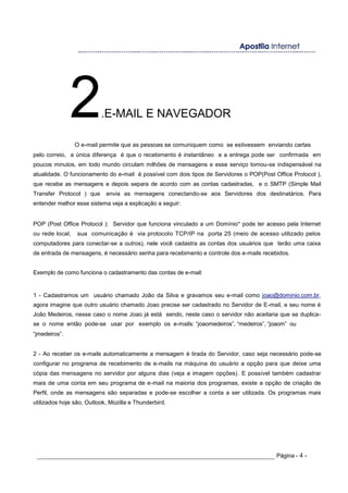 2.E-MAIL E NAVEGADOR
O e-mail permite que as pessoas se comuniquem como se estivessem enviando cartas
pelo correio, a única diferença é que o recebimento é instantâneo e a entrega pode ser confirmada em
poucos minutos, em todo mundo circulam milhões de mensagens e esse serviço tornou-se indispensável na
atualidade. O funcionamento do e-mail é possível com dois tipos de Servidores o POP(Post Office Protocol ),
que recebe as mensagens e depois separa de acordo com as contas cadastradas, e o SMTP (Simple Mail
Transfer Protocol ) que envia as mensagens conectando-se aos Servidores dos destinatários. Para
entender melhor esse sistema veja a explicação a seguir:
POP (Post Office Protocol ): Servidor que funciona vinculado a um Domínio* pode ter acesso pela Internet
ou rede local, sua comunicação é via protocolo TCP/IP na porta 25 (meio de acesso utilizado pelos
computadores para conectar-se a outros), nele você cadastra as contas dos usuários que terão uma caixa
de entrada de mensagens, é necessário senha para recebimento e controle dos e-mails recebidos.
Exemplo de como funciona o cadastramento das contas de e-mail:
1 - Cadastramos um usuário chamado João da Silva e gravamos seu e-mail como joao@dominio.com.br,
agora imagine que outro usuário chamado Joao precise ser cadastrado no Servidor de E-mail, e seu nome é
João Medeiros, nesse caso o nome Joao já está sendo, neste caso o servidor não aceitaria que se duplica-
se o nome então pode-se usar por exemplo os e-mails: “joaomedeiros”, “medeiros”, “joaom” ou
“jmedeiros”.
2 - Ao receber os e-mails automaticamente a mensagem é tirada do Servidor, caso seja necessário pode-se
configurar no programa de recebimento de e-mails na máquina do usuário a opção para que deixe uma
cópia das mensagens no servidor por alguns dias (veja a imagem opções). E possível também cadastrar
mais de uma conta em seu programa de e-mail na maioria dos programas, existe a opção de criação de
Perfil, onde as mensagens são separadas e pode-se escolher a conta a ser utilizada. Os programas mais
utilizados hoje são, Outlook, Mozilla e Thunderbird.
_____________________________________________________________________ Página - 4 -
 