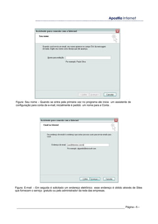 Figura: Seu nome - Quando se entra pela primeira vez no programa ele inicia um assistente de
configuração para conta de e-mail, inicialmente é pedido um nome para a Conta .
Figura: E-mail - Em seguida é solicitado um endereço eletrônico esse endereço é obtido através de Sites
que fornecem o serviço gratuito ou pelo administrador da rede das empresas.
_____________________________________________________________________ Página - 6 -
 