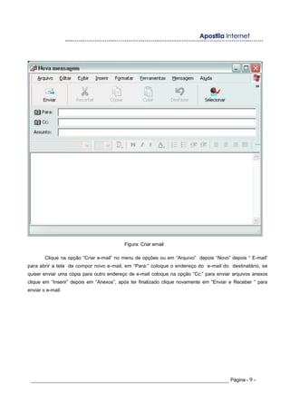 Figura: Criar email
Clique na opção “Criar e-mail” no menu de opções ou em “Arquivo” depois “Novo” depois “ E-mail”
para abrir a tela de compor novo e-mail, em “Para:” coloque o endereço do e-mail do destinatário, se
quiser enviar uma cópia para outro endereço de e-mail coloque na opção “Cc:” para enviar arquivos anexos
clique em “Inserir” depois em “Anexos”, após ter finalizado clique novamente em “Enviar e Receber ” para
enviar o e-mail.
_____________________________________________________________________ Página - 9 -
 