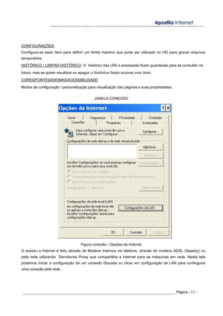 CONFIGURAÇÕES:
Configura-se esse ítem para definir um limite máximo que pode ser utilizado no HD para gravar arquivos
temporários.
HISTÓRICO / LIMPAR HISTÓRICO: O histórico das URL's acessadas ficam guardadas para se consultar no
futuro, mas se quiser visualizar ou apagar o histórico basta acessar esse ítem.
CORES/FONTES/IDIOMAS/ACESSIBILIDADE:
Modos de configuração / personalização para visualização das páginas e suas propriedades.
JANELA CONEXÃO
Figura conexão - Opções da Internet
O acesso a Internet é feito através de Modens Internos via telefone, através de modens ADSL (Speedy) ou
pela rede utilizando Servidores Proxy que compartilha a internet para as máquinas em rede. Nesta tela
podemos iniciar a configuração de um conexão Discada ou clicar em configuração da LAN para confiogurar
uma conexão pela rede.
_____________________________________________________________________ Página - 11 -
 