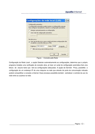 Figura: - Conexão pela Rede
Configuração da Rede Local , a opção Detectar automaticamente as configurações, determina que o próprio
programa inicialize uma verificação de conexão ativa, já Usar um script de configuração automática fará uma
leitura de arquivo texto que terá as configurações adequadas. A opção de Servidor Proxy, possibilita a
configuração de um endereço IP de uma máquina na rede que através da porta de comunicação indicada
poderá compartilhar a conexão a Internet. Esse processo possibilita também centralizar o controle de uso da
rede entre os usuários na rede.
_____________________________________________________________________ Página - 12 -
 