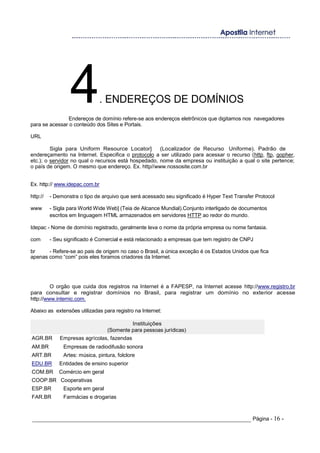 4. ENDEREÇOS DE DOMÍNIOS
Endereços de domínio refere-se aos endereços eletrônicos que digitamos nos navegadores
para se acessar o conteúdo dos Sites e Portais.
URL
Sigla para Uniform Resource Locator] (Localizador de Recurso Uniforme). Padrão de
endereçamento na Internet. Especifica o protocolo a ser utilizado para acessar o recurso (http, ftp, gopher,
etc.); o servidor no qual o recursos está hospedado, nome da empresa ou instituição a qual o site pertence;
o país de origem. O mesmo que endereço. Ex. http//www.nossosite.com.br
Ex. http:// www.idepac.com.br
http:// - Demonstra o tipo de arquivo que será acessado seu significado é Hyper Text Transfer Protocol
www - Sigla para World Wide Web] (Teia de Alcance Mundial).Conjunto interligado de documentos
escritos em linguagem HTML armazenados em servidores HTTP ao redor do mundo.
Idepac - Nome de domínio registrado, geralmente leva o nome da própria empresa ou nome fantasia.
com - Seu significado é Comercial e está relacionado a empresas que tem registro de CNPJ
br - Refere-se ao pais de origem no caso o Brasil, a única exceção é os Estados Unidos que fica
apenas como “com” pois eles foramos criadores da Internet.
O orgão que cuida dos registros na Internet é a FAPESP, na Internet acesse http://www.registro.br
para consultar e registrar domínios no Brasil, para registrar um domínio no exterior acesse
http://www.internic.com.
Abaixo as extensões utilizadas para registro na Internet:
Instituições
(Somente para pessoas jurídicas)
AGR.BR Empresas agrícolas, fazendas
AM.BR Empresas de radiodifusão sonora
ART.BR Artes: música, pintura, folclore
EDU.BR Entidades de ensino superior
COM.BR Comércio em geral
COOP.BR Cooperativas
ESP.BR Esporte em geral
FAR.BR Farmácias e drogarias
_____________________________________________________________________ Página - 16 -
 