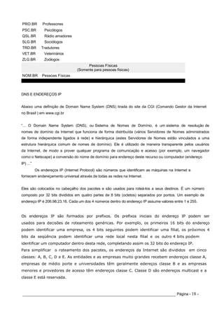 PRO.BR Professores
PSC.BR Psicólogos
QSL.BR Rádio amadores
SLG.BR Sociólogos
TRD.BR Tradutores
VET.BR Veterinários
ZLG.BR Zoólogos
NOM.BR Pessoas Físicas
DNS E ENDEREÇOS IP
Pessoas Físicas
(Somente para pessoas físicas)
Abaixo uma definição de Domain Name System (DNS) tirada do site da CGI (Comando Gestor da Internet
no Brasil ) em www.cgi.br
“... O Domain Name System (DNS), ou Sistema de Nomes de Domínio, é um sistema de resolução de
nomes de domínio da Internet que funciona de forma distribuída (vários Servidores de Nomes administrados
de forma independente ligados à rede) e hierárquica (estes Servidores de Nomes estão vinculados a uma
estrutura hierárquica comum de nomes de domínio). Ele é utilizado de maneira transparente pelos usuários
da Internet, de modo a prover qualquer programa de comunicação e acesso (por exemplo, um navegador
como o Netscape) a conversão do nome de domínio para endereço deste recurso ou computador (endereço
IP) ...”
Os endereços IP (Internet Protocol) são números que identificam as máquinas na Internet e
fornecem endereçamento universal através de todas as redes na Internet.
Eles são colocados no cabeçalho dos pacotes e são usados para roteá-los a seus destinos. É um número
composto por 32 bits divididos em quatro partes de 8 bits (octetos) separados por pontos. Um exemplo de
endereço IP é 206.98.23.16. Cada um dos 4 números dentro do endereço IP assume valores entre 1 e 255.
Os endereços IP são formados por prefixos. Os prefixos iniciais do endereço IP podem ser
usados para decisões de roteamento genéricas. Por exemplo, os primeiros 16 bits do endereço
podem identificar uma empresa, os 4 bits seguintes podem identificar uma filial, os próximos 4
bits da seqüência podem identificar uma rede local nesta filial e os outro 4 bits podem
identificar um computador dentro desta rede, completando assim os 32 bits do endereço IP.
Para simplificar o roteamento dos pacotes, os endereços da Internet são divididos em cinco
classes: A, B, C, D e E. As entidades e as empresas muito grandes recebem endereços classe A,
empresas de médio porte e universidades têm geralmente edereços classe B e as empresas
menores e provedores de acesso têm endereços classe C. Classe D são endereços multicast e a
classe E está reservada.
_____________________________________________________________________ Página - 18 -
 