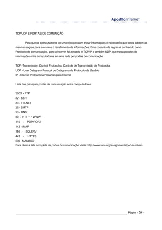 TCP/UDP E PORTAS DE COMUNIÇÃO
Para que os computadores de uma rede possam trocar informações é necessário que todos adotem as
mesmas regras para o envio e o recebimento de informações. Este conjunto de regras é conhecido como
Protocolo de comunicação, para a Internet foi adotado o TCP/IP e também UDP, que troca pacotes de
informações entre computadores em uma rede por portas de comunicação.
TCP -Transmission Control Protocol ou Controle de Transmissão de Protocolos
UDP - User Datagram Protocol ou Datagrama de Protocolo de Usuário
IP - Internet Protocol ou Protocolo para Internet
Lista das principais portas de comunicação entre computadores:
20/21 - FTP
22 - SSH
23 - TELNET
25 - SMTP
53 - DNS
80 - HTTP / WWW
110 - POP/POP3
143 - IMAP
156 - SQLSRV
443 - HTTPS
505 - MAILBOX
Para obter a lista completa de portas de comunicação visite: http://www.iana.org/assignments/port-numbers
_____________________________________________________________________ Página - 20 -
 