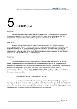 5. SEGURANÇA
HACKERS
São especialistas em conexão na rede e quebra de segurança, programação e principalmente em
Invasão de computadores, normalmente procuram invadir sites de grandes empresas para “pixar” ou
simplesmente pelo prazer de invadir ou quebrar seguranças consideradas de alto nível.
CRACKERS
A palavra cracker, vem do verbo em inglês "to crack", significando, aqui, quebrar códigos de
segurança, a fama dos Crakers é de quebrar segurança e causar prejuizo, mas existem opiniões diversas
sobre essa classificação. Os danos causados por pessoas que utilizam do conhecimento da invasão e
quebra de segurança para práticas ofensivas e ilegais são diversas, a possibilidade de acessar máquinas
remotamente (a distância) coletar dados como números de cartão de crédito, senhas de bancos, produzem
prejuízos para instituições financeiras e o publico em geral.
FIREWALL
O Firewall pode ser um software instalado em uma máquina pessoal que chamamos de personal
firewall, um software instalado em um servidor com segurança para toda rede ou um hardware com um
sistema de segurança interno que pode ser utilizada antes na conexao chegar aos servidores, independente do
formato, as suas regras de segurança são as mesmas, como computadores utilizam portas de
comunicação que chagam a milhares (22,23,25,53,80,110,8080,10000...), a função do firewall é fechar todas e
liberar somente as necessárias.
CERTIFICADO DIGITAL OU ASSINATURA DIGITAL
É um documento criptografado com informações necessárias para identificação de pessoas
ou empresas. Qualquer conteúdo eletrônico que foi assinado digitalmente tem garantia de autenticidade de
origem. Por exemplo: ao receber uma requisição, verifica-se os campos do certificado digital, a partir desses
dados pode-se ter certeza que a origem da requisição é confiável e autentica.
_____________________________________________________________________ Página - 22 -
 