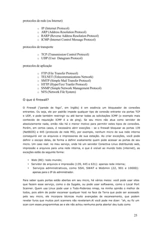 protocolos de rede (ou Internet)
o IP (Internet Protocol)
o ARP (Address Resolution Protocol)
o RARP (Reverse Address Resolution Protocol)
o ICMP (Internet Control Message Protocol)
protocolos de transporte
o TCP (Transmission Control Protocol)
o UDP (User Datagram Protocol)
protocolos de aplicação
o FTP (File Transfer Protocol)
o TELNET (Telecommunications Network)
o SMTP (Simple Mail Transfer Protocol)
o HTTP (HyperText Tranfer Protocol)
o SNMP (Simple Network Management Protocol)
o NFS (Network File System)
O que é firewall?
O Firewall ("parede de fogo", em Inglês) é em essência um bloqueador de conexões
entrantes. Ou seja, ele por padrão impede qualquer tipo de conexão entrante via portas TCP
e UDP, e pode também restringir ou até barrar todas as solicitações ICMP (o exemplo mais
conhecido de requisição ICMP é a de ping). Se seu micro não atua como servidor de
absolutamente nada, então não há o menor motivo para permitir estes tipos de conexões.
Porém, em certos casos, é necessário abrir execções - se o firewall bloquear as portas 139
(NetBIOS) e 445 (protocolo de rede MS), por exemplo, nenhum micro de sua rede interna
conseguirá ver os arquivos e impressoras de sua estação. Ao criar exceções, você pode
definir o escopo delas, de forma a definir exatamente quem pode acessar as portas de seu
micro. Um caso real: no meu serviço, onde há um servidor Conectiva Linux distribuindo web,
impressão e arquivos para uma rede interna, e que é visível ao mundo todo (internet), as
exceções estão da seguinte forma:
• Web (80): todo mundo;
• Servidor de arquivos e impressão (139, 445 e 631): apenas rede interna;
• Serviços administrativos, como SSH, SWAT e Webmin (22, 901 e 10000):
apenas para o IP do administrador.
Para saber quais portas estão abertas em seu micro, há vários meios: você pode usar sites
que fazem esse serviço, como o da Sygate, ou pode usar softwares, como o Local Port
Scanner. Quem usa Linux pode usar o Todo-Poderoso nmap, na minha opinião o melhor de
todos, pois além de poder escanear qualquer host na face da Terra que pode ser acessado
pelo seu micro, ele incorpora técnicas muito avançadas de escaneamento, que podem
revelar furos que muitos port scanners não revelariam.Aí você pode me dizer: "ah, eu fiz um
scan com esses programinhas ae e ele não achou nenhuma porta aberta! deu tudo como
25
 