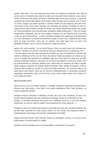 closed". Está certo - ora, para cada porta deve haver um programa "escutando" nela. Não há
como a porta 23 (telnet) estar aberta se não há um servidor telnet rodando no seu micro!
Porém, lembra-se das portas fechadas e filtradas? Aqui entra esse conceito. A partir do
momento que a porta está apenas como closed, ainda há meios de se conectar à ela. E mais:
os worms, pragas que podem permitir o controle remoto de sua máquina, precisam abrir
uma porta no seu micro para "escutar" por conexões de entrada (o NetBus se não me
engano abre a porta 12345) oriundas do cracker (um hacker dificilmente perderia seu tempo
em micros domésticos, que dirá para fazer vandalismo digital Rolling Eyes ). Com um firewall
devidamente configurado, não há como qualquer software em sua máquina abrir uma porta
a não ser que você autorize - aí está a grande vantagem de segurança do firewall para
um micro doméstico. O firewall complementa a ação do anti-vírus, impedindo que certos
tipos de praga funcionem. Claro que de repente você pode topar com um worm que
desabilita o firewall, mas aí o anti-vírus deverá ser capaz de barrá-lo.
Agora vem outra questão: "se eu tenho firewall, como eu ainda posso ser infectado por
worms?!". Simples: em nenhum momento foi dito que o firewall previne a infecção do micro
- foi dito apenas que ele inibe conexões de entrada. Ou seja, normalmente o firewall não
analisa o tráfego que entra e sai do micro; ele apenas impede que alguém se conecte ao seu
micro. A análise dos pacotes que trafegam pelo seu micro pode ser feita com um IDS
(Intrusion Detection System), que pode ser em forma de software (o anti-vírus avast! inclui
um gratuitamente) ou hardware (beeeem caro, usado mais em empresas de médio e grande
porte). Algumas soluções de firewall também permitem fazer análise de pacotes. O IDS é
capaz de olhar pacote por pacote em busca de código malicioso - ao encontrar algum, ele
pode barrar este pacote. Para que ele funcione adequadamente, é necessária constante
atualização, exatamente como nos anti-vírus, já que novas pragas surgem aos montes em
curto espaço de tempo.
Que firewall usar?
Quem usa Linux tem um firewall matador: o IPTables. É possível customizá-lo praticamente à
maneira que você quiser, e isto não é uma tarefa exatamente difícil. Para Windows, eu
indico as seguintes soluções:
Windows Firewall. embutido no Windows XP SP2, ele é dos mais simplórios, já que é um
firewall inbound (apenas lida com conexões de entrada). Porém ele é eficiente em sua
função, e é bastante amigável. Para quem tem "softfobia" como eu, é uma boa solução!
(Explicando: eu evito ao máximo instalar novos programas em minha máquina...).
ZoneAlarm. Este é um firewall bem bacaninha, pois além de tratar das conexões entrantes, ele
permite fazer restrições de várias outras ordens. Há uma versão free disponível, porém a
versão paga tem mais alguns recursos bem interessantes. Em Inglês.
Sygate Personal Firewall. Nos mesmos moldes do ZoneAlarm, porém é um pouco mais
customizável, na minha opinião. Em Inglês.
Qualquer uma das soluções acima é uma boa pedida, vai depender de seu gosto.
26
 