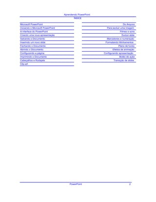 Aprendendo PowerPoint
ÍNDICE
Microsoft PowerPoint Do Arquivo
Iniciando o Microsoft PowerPoint Para excluir uma imagem
A interface do PowerPoint Filmes e sons
Criando uma nova apresentação Excluir slide
Salvando o Documento Marcadores e numeração
Inserindo um novo slide Formatando Alinhamentos
Fechando o Documento Plano de fundo
Abrindo o Documento Efeitos de animação
Configurando a página Configurando apresentação
Imprimindo o Documento Botão de ação
Cabeçalhos e Rodapés Transição de slides
Clip-art
PowerPoint 2
 