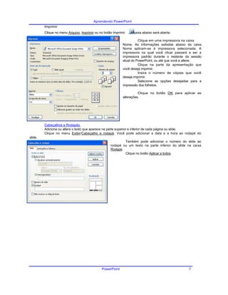 Aprendendo PowerPoint
Imprimir
Clique no menu Arquivo, Imprimir ou no botão Imprimir . A caixa abaixo será aberta:
Clique em uma impressora na caixa
Nome. As informações exibidas abaixo da caixa
Nome aplicam-se à impressora selecionada. A
impressora na qual você clicar passará a ser a
impressora padrão durante o restante da sessão
atual do PowerPoint, ou até que você a altere.
Clique na parte da apresentação que
você deseja imprimir.
Insira o número de cópias que você
deseja imprimir.
Selecione as opções desejadas para a
impressão dos folhetos.
Clique no botão OK para aplicar as
alterações.
Cabeçalhos e Rodapés
Adiciona ou altera o texto que aparece na parte superior e inferior de cada página ou slide.
Clique no menu Exibir/Cabeçalho e rodapé. Você pode adicionar a data e a hora ao rodapé do
slide.
Também pode adicionar o número do slide ao
rodapé ou um texto na parte inferior do slide na caixa
Rodapé.
Clique no botão Aplicar a todos.
PowerPoint 7
 