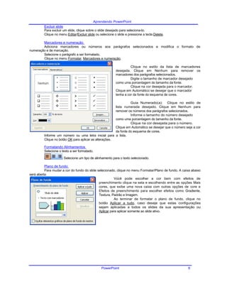 Aprendendo PowerPoint
Excluir slide
Para excluir um slide, clique sobre o slide desejado para seleciona-lo.
Clique no menu Editar/Excluir slide ou selecione o slide e pressione a tecla Delete.
Marcadores e numeração
Adiciona marcadores ou números aos parágrafos selecionados e modifica o formato de
numeração e de marcação.
Selecione o parágrafo a ser formatado.
Clique no menu Formatar, Marcadores e numeração.
Clique no estilo da lista de marcadores
desejada. Clique em Nenhum para remover os
marcadores dos parágrafos selecionados.
Digite o tamanho de marcador desejado
como uma porcentagem do tamanho da fonte.
Clique na cor desejada para o marcador.
Clique em Automático se desejar que o marcador
tenha a cor da fonte do esquema de cores.
Guia Numerado(a): Clique no estilo de
lista numerada desejado. Clique em Nenhum para
remover os números dos parágrafos selecionados.
Informe o tamanho do número desejado
como uma porcentagem do tamanho da fonte.
Clique na cor desejada para o número.
Clique em Automático se desejar que o número seja a cor
da fonte do esquema de cores.
Informe um número ou uma letra inicial para a lista.
Clique no botão OK para aplicar as alterações.
Formatando Alinhamentos
Selecione o texto a ser formatado.
Selecione um tipo de alinhamento para o texto selecionado.
Plano de fundo
Para mudar a cor do fundo do slide selecionado, clique no menu Formatar/Plano de fundo. A caixa abaixo
será aberta:
Você pode escolher a cor bem com efeitos de
preenchimento clique na seta e escolhendo entre as opções Mais
cores, que exibe uma nova caixa com outras opções de core e
Efeitos de preenchimento para escolher efeitos como Gradiente,
Textura, Padrão e Imagem.
Ao terminar de formatar o plano de fundo, clique no
botão Aplicar a tudo, caso deseje que estas configurações
sejam aplicadas a todos os slides da sua apresentação ou
Aplicar para aplicar somente ao slide ativo.
PowerPoint 9
 