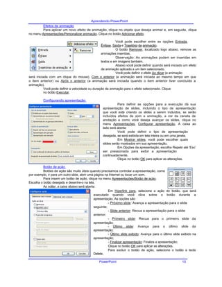 Aprendendo PowerPoint
Efeitos de animação
Para aplicar um novo efeito de animação, clique no objeto que deseja animar e, em seguida, clique
no menu Apresentações/Personalizar animação. Clique no botão Adicionar efeito.
Você pode escolher entre as opções Entrada,
Ênfase, Saída e Trajetória de animação.
O botão Remover, localizado logo abaixo, remove as
animações inseridas.
Observação: As animações podem ser inseridas em
textos e em imagens também.
Abaixo você pode definir quando será iniciado um efeito
de animação aplicado a um item selecionado.
Você pode definir o efeito Ao clicar (a animação
será iniciada com um clique do mouse), Com o anterior (a animação será iniciada ao mesmo tempo em que
o item anterior) ou Após o anterior (a animação será iniciada quando o item anterior tiver concluído a
animação).
Você pode definir a velocidade ou duração da animação para o efeito selecionado. Clique
no botão Executar.
Configurando apresentação
Para definir as opções para a execução da sua
apresentação de slides, incluindo o tipo de apresentação
que você está criando os slides a serem incluídos, se serão
incluídos efeitos de som e animação, a cor da caneta de
anotação e como você deseja avançar os slides, clique no
menu Apresentações, Configurar apresentação. A caixa ao
lado será aberta:
Você pode definir o tipo de apresentação
desejada, se será exibida em tela inteira ou em uma janela.
Em Mostrar slides, você pode escolher quais
slides serão mostrados em sua apresentação.
Em Opções da apresentação, escolha Repetir até ‘Esc’
ser pressionada para exibir a apresentação
continuadamente.
Clique no botão OK para aplicar as alterações.
Botão de ação
Botões de ação são muito úteis quando precisamos controlar a apresentação, como
por exemplo, ir para um outro slide, abrir uma página na Internet ou tocar um som.
Para inserir um botão de ação, clique no menu Apresentações/Botão de ação.
Escolha o botão desejado e desenhe-o na tela.
Ao soltar, a caixa abaixo será aberta:
Em Hiperlink para, selecione a ação do botão, que será
executado quando você clica sobre o botão durante a
apresentação. As opções são:
- Próximo slide: Avança a apresentação para o slide
seguinte;
- Slide anterior: Recua a apresentação para o slide
anterior;
- Primeiro slide: Recua para o primeiro slide da
apresentação;
- Último slide: Avança para o último slide da
apresentação;
- Último slide exibido: Avança para o último slide exibido na
apresentação;
- Finalizar apresentação: Finaliza a apresentação;
Clique no botão OK para aplicar as alterações.
Para excluir o botão de ação, selecione o botão e tecle
Delete.
PowerPoint 10
 