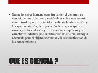 QUE ES CIENCIA ?
• Rama del saber humano constituida por el conjunto de
conocimientos objetivos y verificables sobre una materia
determinada que son obtenidos mediante la observación y
la experimentación, la explicación de sus principios y
causas y la formulación y verificación de hipótesis y se
caracteriza, además, por la utilización de una metodología
adecuada para el objeto de estudio y la sistematización de
los conocimientos.
 