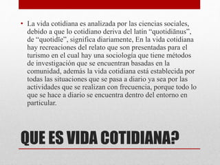 QUE ES VIDA COTIDIANA?
• La vida cotidiana es analizada por las ciencias sociales,
debido a que lo cotidiano deriva del latín “quotidiānus”,
de “quotidĭe”, significa diariamente, En la vida cotidiana
hay recreaciones del relato que son presentadas para el
turismo en el cual hay una sociología que tiene métodos
de investigación que se encuentran basadas en la
comunidad, además la vida cotidiana está establecida por
todas las situaciones que se pasa a diario ya sea por las
actividades que se realizan con frecuencia, porque todo lo
que se hace a diario se encuentra dentro del entorno en
particular.
 