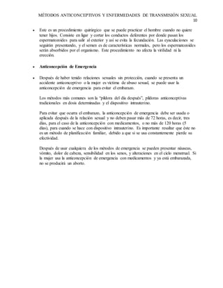 MÉTODOS ANTICONCEPTIVOS Y ENFERMEDADES DE TRANSMISIÓN SEXUAL
10
 Este es un procedimiento quirúrgico que se puede practicar el hombre cuando no quiere
tener hijos. Consiste en ligar y cortar los conductos deferentes por donde pasan los
espermatozoides para salir al exterior y así se evita la fecundación. Las eyaculaciones se
seguirán presentando, y el semen es de características normales, pero los espermatozoides
serán absorbidos por el organismo. Este procedimiento no afecta la virilidad ni la
erección.
 Anticoncepción de Emergencia
 Después de haber tenido relaciones sexuales sin protección, cuando se presenta un
accidente anticonceptivo o la mujer es víctima de abuso sexual, se puede usar la
anticoncepción de emergencia para evitar el embarazo.
Los métodos más comunes son la “píldora del día después”, píldoras anticonceptivas
tradicionales en dosis determinadas y el dispositivo intrauterino.
Para evitar que ocurra el embarazo, la anticoncepción de emergencia debe ser usada o
aplicada después de la relación sexual y no deben pasar más de 72 horas, es decir, tres
días, para el caso de la anticoncepción con medicamentos, o no más de 120 horas (5
días), para cuando se hace con dispositivo intrauterino. Es importante resaltar que éste no
es un método de planificación familiar, debido a que si se usa constantemente pierde su
efectividad.
Después de usar cualquiera de los métodos de emergencia se pueden presentar náuseas,
vómito, dolor de cabeza, sensibilidad en los senos, y alteraciones en el ciclo menstrual. Si
la mujer usa la anticoncepción de emergencia con medicamentos y ya está embarazada,
no se producirá un aborto.
 