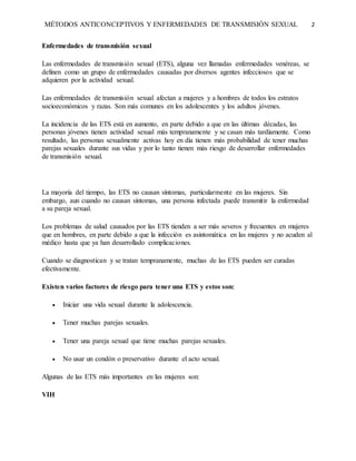 MÉTODOS ANTICONCEPTIVOS Y ENFERMEDADES DE TRANSMISIÓN SEXUAL 2
Enfermedades de transmisión sexual
Las enfermedades de transmisión sexual (ETS), alguna vez llamadas enfermedades venéreas, se
definen como un grupo de enfermedades causadas por diversos agentes infecciosos que se
adquieren por la actividad sexual.
Las enfermedades de transmisión sexual afectan a mujeres y a hombres de todos los estratos
socioeconómicos y razas. Son más comunes en los adolescentes y los adultos jóvenes.
La incidencia de las ETS está en aumento, en parte debido a que en las últimas décadas, las
personas jóvenes tienen actividad sexual más tempranamente y se casan más tardíamente. Como
resultado, las personas sexualmente activas hoy en día tienen más probabilidad de tener muchas
parejas sexuales durante sus vidas y por lo tanto tienen más riesgo de desarrollar enfermedades
de transmisión sexual.
La mayoría del tiempo, las ETS no causan síntomas, particularmente en las mujeres. Sin
embargo, aun cuando no causan síntomas, una persona infectada puede transmitir la enfermedad
a su pareja sexual.
Los problemas de salud causados por las ETS tienden a ser más severos y frecuentes en mujeres
que en hombres, en parte debido a que la infección es asintomática en las mujeres y no acuden al
médico hasta que ya han desarrollado complicaciones.
Cuando se diagnostican y se tratan tempranamente, muchas de las ETS pueden ser curadas
efectivamente.
Existen varios factores de riesgo para tener una ETS y estos son:
 Iniciar una vida sexual durante la adolescencia.
 Tener muchas parejas sexuales.
 Tener una pareja sexual que tiene muchas parejas sexuales.
 No usar un condón o preservativo durante el acto sexual.
Algunas de las ETS más importantes en las mujeres son:
VIH
 