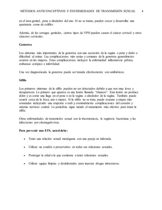 MÉTODOS ANTICONCEPTIVOS Y ENFERMEDADES DE TRANSMISIÓN SEXUAL 4
en el área genital, pene o alrededor del ano. Si no se tratan, pueden crecer y desarrollar una
apariencia como de coliflor.
Además, de las verrugas genitales, ciertos tipos de VPH pueden causar el cáncer cervical y otros
cánceres cervicales.
Gonorrea
Los síntomas más importantes de la gonorrea son una secreción de la vagina o pene y dolor o
dificultad al orinar. Las complicaciones más serias y comunes de la gonorrea generalmente
ocurren en las mujeres. Estas complicaciones incluyen la enfermedad inflamatoria pélvica,
embarazo ectópico e infertilidad.
Una vez diagnosticada la gonorrea puede ser tratada efectivamente con antibióticos.
Sífilis
Los primeros síntomas de la sífilis pueden no ser detectados debido a que son muy leves y
desaparecen. Lo primero que aparece es una lesión llamada “chancro”. Esta lesión no produce
dolor y es como una llaga en el pene o en la vagina o alrededor de la vagina. También puede
ocurrir cerca de la boca, ano o manos. Si la sífilis no se trata, puede avanzar a etapas más
avanzadas incluyendo una erupción o rash y eventualmente complicaciones del corazón y
sistema nervioso central. La penicilina sigue siendo el tratamiento más efectivo para tratar la
sífilis.
Otras enfermedades de transmisión sexual son la tricomoniasis, la vaginosis bacteriana y las
infecciones por citomegalovirus.
Para prevenir una ETS, usted debe:
 Tener una relación sexual monógama con una pareja no infectada.
 Utilizar un condón o preservativo en todas sus relaciones sexuales.
 Postergar la edad a la que comienza a tener relaciones sexuales.
 Utilizar agujas limpias y desinfectadas para inyectar drogas intravenosa.
 