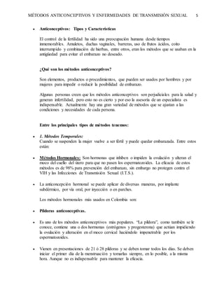 MÉTODOS ANTICONCEPTIVOS Y ENFERMEDADES DE TRANSMISIÓN SEXUAL 5
 Anticonceptivos: Tipos y Características
El control de la fertilidad ha sido una preocupación humana desde tiempos
inmemorables. Amuletos, duchas vaginales, barreras, uso de frutos ácidos, coito
interrumpido y combinación de hierbas, entre otros, eran los métodos que se usaban en la
antigüedad para evitar el embarazo no deseado.
¿Qué son los métodos anticonceptivos?
Son elementos, productos o procedimientos, que pueden ser usados por hombres y por
mujeres para impedir o reducir la posibilidad de embarazo.
Algunas personas creen que los métodos anticonceptivos son perjudiciales para la salud y
generan infertilidad, pero esto no es cierto y por eso la asesoría de un especialista es
indispensable. Actualmente hay una gran variedad de métodos que se ajustan a las
condiciones y necesidades de cada persona.
Entre los principales tipos de métodos tenemos:
 1. Métodos Temporales:
Cuando se suspenden la mujer vuelve a ser fértil y puede quedar embarazada. Entre estos
están:
 Métodos Hormonales: Son hormonas que inhiben o impiden la ovulación y alteran el
moco del cuello del útero para que no pasen los espermatozoides. La eficacia de estos
métodos es de 98% para prevención del embarazo, sin embargo no protegen contra el
VIH y las Infecciones de Transmisión Sexual (I.T.S.).
 La anticoncepción hormonal se puede aplicar de diversas maneras, por implante
subdérmico, por vía oral, por inyección o en parches.
Los métodos hormonales más usados en Colombia son:
 Píldoras anticonceptivas.
 Es uno de los métodos anticonceptivos más populares. “La píldora”, como también se le
conoce, contiene una o dos hormonas (estrógenos y progesterona) que actúan impidiendo
la ovulación y alteración en el moco cervical haciéndolo impenetrable por los
espermatozoides.
 Vienen en presentaciones de 21 ó 28 píldoras y se deben tomar todos los días. Se deben
iniciar el primer día de la menstruación y tomarlas siempre, en lo posible, a la misma
hora. Aunque no es indispensable para mantener la eficacia.
 