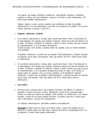 MÉTODOS ANTICONCEPTIVOS Y ENFERMEDADES DE TRANSMISIÓN SEXUAL 6
Las mujeres que tengan problemas circulatorios, enfermedades hepáticas, problemas
cardiacos o cáncer, que sean fumadoras, mayores de 40 años o estén embarazadas, NO
deben tomar pastillas anticonceptivas.
Algunas mujeres se auto- recetan y pueden tener problemas de salud; las pastillas
anticonceptivas son un medicamento y que debe ser recetada por un médico. Si se usa de
manera adecuada su eficacia es del 98 %.
 Implante subdérmico (Jadelle)
 Es un método anticonceptivo de largo plazo, puede durar hasta 5 años. El profesional de
la salud implanta dos cápsulas que contienen hormonas debajo de la piel del antebrazo de
la mujer. Su función es impedir la ovulación y alterar el moco cervical, para que no pasen
los espermatozoides y no se produzca fecundación.
Cuando la mujer así lo decida, se pueden retirar las cápsulas y hay un retorno inmediato
de la fertilidad.
El implante subdérmico se puede usar en cualquier edad reproductiva y después del parto
sin importar que la mujer esté lactando. Tiene una eficacia del 98 %. Puede usarse desde
la adolescencia.
 Es un método anticonceptivo de largo plazo, puede durar hasta 5 años. El profesional de
la salud implanta dos cápsulas que contienen hormonas debajo de la piel del antebrazo de
la mujer. Su función es impedir la ovulación y alterar el moco cervical, para que no pasen
los espermatozoides y no se produzca fecundación.Cuando la mujer así lo decida, se
pueden retirar las cápsulas y hay un retorno inmediato de la fertilidad.El implante
subdérmico se puede usar en cualquier edad reproductiva y después del parto sin importar
que la mujer esté lactando. Tiene una eficacia del 98 %. Puede usarse desde la
adolescencia.
 Inyectables:
 Son inyecciones intramusculares que contienen hormonas que inhiben la ovulación y
aumentan el espesor del moco cervical, dificultando el paso de los espermatozoides.
Pueden ser usadas por mujeres de cualquier edad, incluidas las adolescentes y las mujeres
lactantes, a partir de seis meses después del parto. La primera inyección se debe poner
entre el día primero y tercero de la menstruación.
Los métodos anticonceptivos inyectables pueden ser de aplicación:
Mensual: Se aplica todos los meses en la misma fecha. A partir del segundo mes, la
inyección se puede aplicar tres días antes o después de la fecha correspondiente.Una vez
se suspende, la mujer puede quedar embarazada.
 