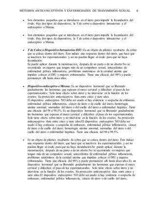 MÉTODOS ANTICONCEPTIVOS Y ENFERMEDADES DE TRANSMISIÓN SEXUAL 8
 Son elementos pequeños que se introducen en el útero para impedir la fecundación del
óvulo. Hay dos tipos de dispositivos, la T de cobre o dispositivo intrauterino y el
endoceptivo o Mirena.
 Son elementos pequeños que se introducen en el útero para impedir la fecundación del
óvulo. Hay dos tipos de dispositivos, la T de cobre o dispositivo intrauterino y el
endoceptivo o Mirena.
 T de Cobre o Dispositivo Intrauterino DIU: Es un objeto de plástico recubierto de cobre
que se coloca dentro del útero. Éste induce una respuesta dentro del útero, que hace que
se inactiven los espermatozoides y así no puedan llegar al óvulo para que no haya
fecundación.
Se puede aplicar durante la menstruación, después de un parto o de un aborto.No se
recomienda en mujeres que tengan más de un compañero sexual, antecedentes de
enfermedad pélvica inflamatoria, problemas anatómicos de la cavidad uterina que
impidan colocar el DIU y mujeres embarazadas. Tiene una eficacia del 98% y puede
permanecer allí hasta doce años.
 Dispositivo endoceptivo o Mirena: Es un dispositivo hormonal que va liberando
gradualmente las hormonas que espesan el moco cervical y dificultan el paso de los
espermatozoides. Solo tiene efecto sobre útero y no interviene en la función de los
ovarios. Su protección anticonceptiva dura entre cinco y siete años.
El dispositivo endoceptivo NO debe ser usado si hay evidencia o sospecha de embarazo,
enfermedad pélvica inflamatoria, cáncer de útero o de cuello del útero, hemorragia
uterina anormal, anomalías del útero o del cuello del útero o enfermedad hepática. Tiene
una eficacia del 98 a 98.5%. Es un dispositivo hormonal que va liberando gradualmente
las hormonas que espesan el moco cervical y dificultan el paso de los espermatozoides.
Solo tiene efecto sobre útero y no interviene en la función de los ovarios. Su protección
anticonceptiva dura entre cinco y siete años.El dispositivo endoceptivo NO debe ser
usado si hay evidencia o sospecha de embarazo, enfermedad pélvica inflamatoria, cáncer
de útero o de cuello del útero, hemorragia uterina anormal, anomalías del útero o del
cuello del útero o enfermedad hepática. Tiene una eficacia del 98 a 98.5%.
 Es un objeto de plástico recubierto de cobre que se coloca dentro del útero. Éste induce
una respuesta dentro del útero, que hace que se inactiven los espermatozoides y así no
puedan llegar al óvulo para que no haya fecundación.Se puede aplicar durante la
menstruación, después de un parto o de un aborto.No se recomienda en mujeres que
tengan más de un compañero sexual, antecedentes de enfermedad pélvica inflamatoria,
problemas anatómicos de la cavidad uterina que impidan colocar el DIU y mujeres
embarazadas. Tiene una eficacia del 98% y puede permanecer allí hasta doce años.Es un
dispositivo hormonal que va liberando gradualmente las hormonas que espesan el moco
cervical y dificultan el paso de los espermatozoides. Solo tiene efecto sobre útero y no
interviene en la función de los ovarios. Su protección anticonceptiva dura entre cinco y
siete años.El dispositivo endoceptivo NO debe ser usado si hay evidencia o sospecha de
embarazo, enfermedad pélvica inflamatoria, cáncer de útero o de cuello del útero,
 