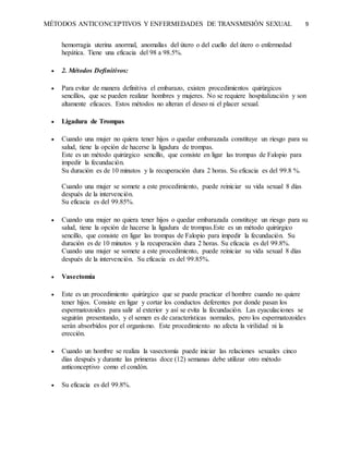MÉTODOS ANTICONCEPTIVOS Y ENFERMEDADES DE TRANSMISIÓN SEXUAL 9
hemorragia uterina anormal, anomalías del útero o del cuello del útero o enfermedad
hepática. Tiene una eficacia del 98 a 98.5%.
 2. Métodos Definitivos:
 Para evitar de manera definitiva el embarazo, existen procedimientos quirúrgicos
sencillos, que se pueden realizar hombres y mujeres. No se requiere hospitalización y son
altamente eficaces. Estos métodos no alteran el deseo ni el placer sexual.
 Ligadura de Trompas
 Cuando una mujer no quiera tener hijos o quedar embarazada constituye un riesgo para su
salud, tiene la opción de hacerse la ligadura de trompas.
Este es un método quirúrgico sencillo, que consiste en ligar las trompas de Falopio para
impedir la fecundación.
Su duración es de 10 minutos y la recuperación dura 2 horas. Su eficacia es del 99.8 %.
Cuando una mujer se somete a este procedimiento, puede reiniciar su vida sexual 8 días
después de la intervención.
Su eficacia es del 99.85%.
 Cuando una mujer no quiera tener hijos o quedar embarazada constituye un riesgo para su
salud, tiene la opción de hacerse la ligadura de trompas.Este es un método quirúrgico
sencillo, que consiste en ligar las trompas de Falopio para impedir la fecundación. Su
duración es de 10 minutos y la recuperación dura 2 horas. Su eficacia es del 99.8%.
Cuando una mujer se somete a este procedimiento, puede reiniciar su vida sexual 8 días
después de la intervención. Su eficacia es del 99.85%.
 Vasectomía
 Este es un procedimiento quirúrgico que se puede practicar el hombre cuando no quiere
tener hijos. Consiste en ligar y cortar los conductos deferentes por donde pasan los
espermatozoides para salir al exterior y así se evita la fecundación. Las eyaculaciones se
seguirán presentando, y el semen es de características normales, pero los espermatozoides
serán absorbidos por el organismo. Este procedimiento no afecta la virilidad ni la
erección.
 Cuando un hombre se realiza la vasectomía puede iniciar las relaciones sexuales cinco
días después y durante las primeras doce (12) semanas debe utilizar otro método
anticonceptivo como el condón.
 Su eficacia es del 99.8%.
 