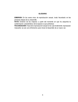 8
GLOSARIO
EMBRION: En los seres vivos de reproducción sexual, óvulo fecundado en las
primeras etapas de su desarrollo.
FETO: Embrión de los vivíparos a partir del momento en que ha adquirido la
conformación característica de la especie a que pertenece
FECUNDACION: Fase de la reproducción sexual en la cual el elemento reproductor
masculino se une con el femenino para iniciar el desarrollo de un nuevo ser.
 
