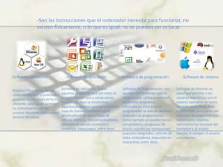 -Son las instrucciones que el ordenador necesita para funcionar, no
existen físicamente, o lo que es igual, no se pueden ver ni tocar.
-Software operativos -Software de aplicación -Software de programación -Software de sistema
Sistemas Operativos: tienen
como misión que el ordenador
gestione sus recursos de forma
eficiente, además de permitir
su comunicación con el
usuario. Nosotros utilizamos el
Sistema Windows.
Software de Aplicación: todos
aquellos programas que permiten al
usuario realizar una o varias tareas
específicas. Aquí se encuentran
aquellos programas que los individuos
usan de manera cotidiana como:
procesadores de texto, hojas de
cálculo, editores, telecomunicaciones,
software de cálculo numérico y
simbólico, videojuegos, entre otros.
Software de Programación: son
aquellas herramientas que un
programador utiliza para poder
desarrollar programas
informáticos. Para esto, el
programador se vale de distintos
lenguajes de programación.
Como ejemplo se pueden tomar
compiladores, programas de
diseño asistido por computador,
paquetes integrados, editores de
texto, enlazadores, depuradores,
intérpretes, entre otros.
Software de Sistema: es
aquel que permite a los
usuarios interactuar con el
sistema operativo así como
también controlarlo. Este
sistema está compuesto por
una serie de programas que
tienen como objetivo
administrar los recursos del
hardware y, al mismo
tiempo, le otorgan al usuario
una interfaz.
 
