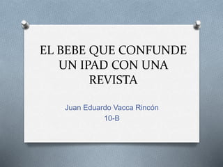 EL BEBE QUE CONFUNDE
UN IPAD CON UNA
REVISTA
Juan Eduardo Vacca Rincón
10-B
 
