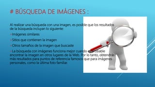 # BÚSQUEDA DE IMÁGENES :
Al realizar una búsqueda con una imagen, es posible que los resultados
de la búsqueda incluyan lo siguiente:
+Imágenes similares
+Sitios que contienen la imagen
+Otros tamaños de la imagen que buscaste
+La búsqueda con imágenes funciona mejor cuando es probable
encontrar la imagen en otros lugares de la Web. Por lo tanto, obtendrás
más resultados para puntos de referencia famosos que para imágenes
personales, como la última foto familiar.
 