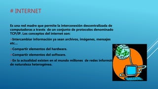 # INTERNET
Es una red madre que permite la interconexión descentralizada de
computadoras a través de un conjunto de protocolos denominado
TCP/IP. Los conceptos del internet son:
+Intercambiar información ya sean archivos, imágenes, mensajes
etc…
+Compartir elementos del hardware.
+Compartir elementos del software.
+En la actualidad existen en el mundo millones de redes informáticas
de naturaleza heterogénea.
 