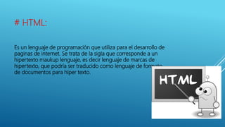 # HTML:
Es un lenguaje de programación que utiliza para el desarrollo de
paginas de internet. Se trata de la sigla que corresponde a un
hipertexto maukup lenguaje, es decir lenguaje de marcas de
hipertexto, que podría ser traducido como lenguaje de formato
de documentos para híper texto.
 