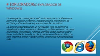 # EXPLORADOR(O EXPLORADOR DE
WINDOWS) :
Un navegador o navegador web, o browser, es un software que
permite el acceso a Internet, interpretando la información de
archivos y sitios web para que éstos puedan ser leídos.
La funcionalidad básica de un navegador web es permitir la
visualización de documentos de texto, posiblemente con recursos
multimedia incrustados. Además, permite visitar páginas web y
hacer actividades en ella, es decir, podemos enlazar un sitio con
otro, imprimir, enviar y recibir correo, entre otras funcionalidades
más.
 