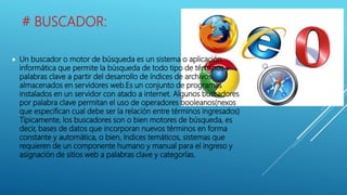 # BUSCADOR:
 Un buscador o motor de búsqueda es un sistema o aplicación
informática que permite la búsqueda de todo tipo de términos y
palabras clave a partir del desarrollo de índices de archivos
almacenados en servidores web.Es un conjunto de programas
instalados en un servidor con atado a internet. Algunos buscadores
por palabra clave permitan el uso de operadores booleanos(nexos
que especifican cual debe ser la relación entre términos ingresados)
Típicamente, los buscadores son o bien motores de búsqueda, es
decir, bases de datos que incorporan nuevos términos en forma
constante y automática, o bien, índices temáticos, sistemas que
requieren de un componente humano y manual para el ingreso y
asignación de sitios web a palabras clave y categorías.
 