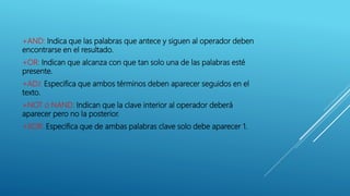 +AND: Indica que las palabras que antece y siguen al operador deben
encontrarse en el resultado.
+OR: Indican que alcanza con que tan solo una de las palabras esté
presente.
+ADJ: Especifica que ambos términos deben aparecer seguidos en el
texto.
+NOT o NAND: Indican que la clave interior al operador deberá
aparecer pero no la posterior.
+XOR: Especifica que de ambas palabras clave solo debe aparecer 1.
 