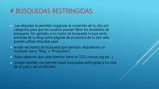 # BÚSQUEDAS RESTRINGIDAS:
 Las etiquetas te permiten organizar el contenido de tu sitio por
categorías para que los usuarios puedan filtrar los resultados de
búsqueda. Por ejemplo, si tu motor de búsqueda incluye tanto
entradas de tu blog como páginas de productos de tu sitio web,
puedes utilizar etiquetas para:
 anotar resultados de búsqueda (por ejemplo, etiquetando un
resultado como "Blog" o "Productos"),
 Todos sabemos que cada dominio tiene un TLD (.com.es.org etc…)
 Google también nos permite hacer búsquedas restringidas a los sites
de un país o de un dominio.
 