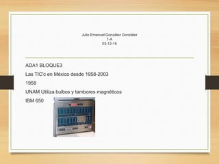 Julio Emanuel González González
1-A
03-12-16
ADA1 BLOQUE3
Las TIC'c en México desde 1958-2003
1958
UNAM Utiliza bulbos y tambores magnéticos
IBM 650
 