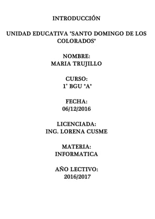 INTRODUCCIÓN
UNIDAD EDUCATIVA "SANTO DOMINGO DE LOS
COLORADOS"
NOMBRE:
MARIA TRUJILLO
CURSO:
1° BGU "A"
FECHA:
06/12/2016
LICENCIADA:
ING. LORENA CUSME
MATERIA:
INFORMATICA
AÑO LECTIVO:
2016/2017
 