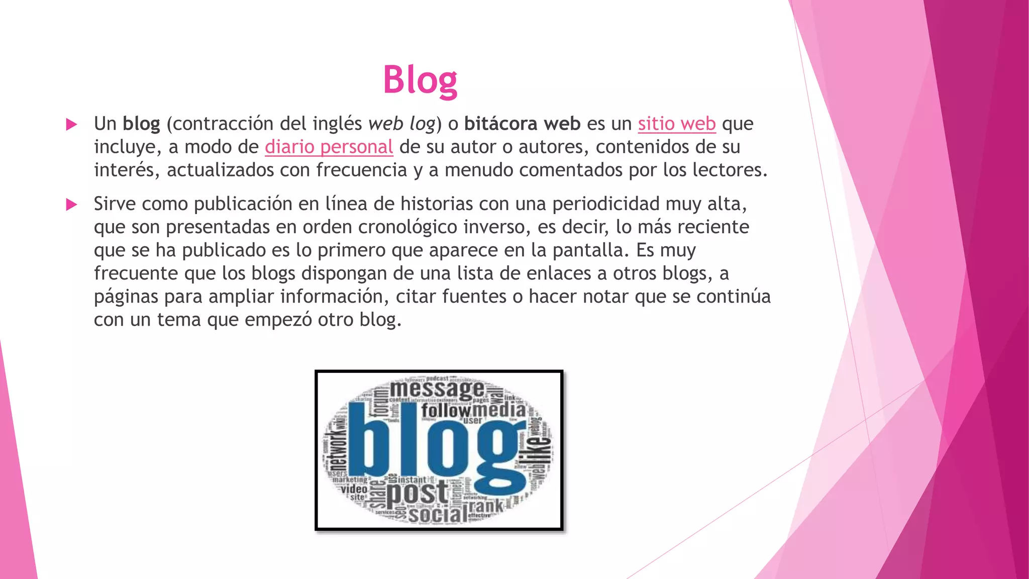 Blog
 Un blog (contracción del inglés web log) o bitácora web es un sitio web que
incluye, a modo de diario personal de su autor o autores, contenidos de su
interés, actualizados con frecuencia y a menudo comentados por los lectores.
 Sirve como publicación en línea de historias con una periodicidad muy alta,
que son presentadas en orden cronológico inverso, es decir, lo más reciente
que se ha publicado es lo primero que aparece en la pantalla. Es muy
frecuente que los blogs dispongan de una lista de enlaces a otros blogs, a
páginas para ampliar información, citar fuentes o hacer notar que se continúa
con un tema que empezó otro blog.
 