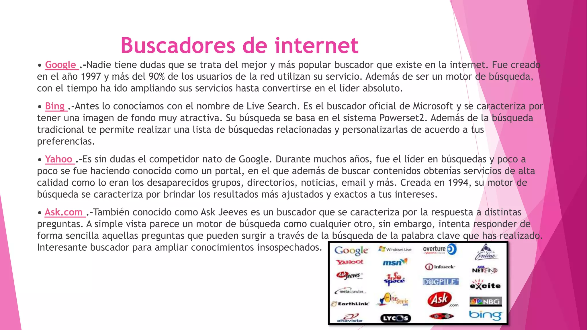 Buscadores de internet
• Google .-Nadie tiene dudas que se trata del mejor y más popular buscador que existe en la internet. Fue creado
en el año 1997 y más del 90% de los usuarios de la red utilizan su servicio. Además de ser un motor de búsqueda,
con el tiempo ha ido ampliando sus servicios hasta convertirse en el líder absoluto.
• Bing .-Antes lo conocíamos con el nombre de Live Search. Es el buscador oficial de Microsoft y se caracteriza por
tener una imagen de fondo muy atractiva. Su búsqueda se basa en el sistema Powerset2. Además de la búsqueda
tradicional te permite realizar una lista de búsquedas relacionadas y personalizarlas de acuerdo a tus
preferencias.
• Yahoo .-Es sin dudas el competidor nato de Google. Durante muchos años, fue el líder en búsquedas y poco a
poco se fue haciendo conocido como un portal, en el que además de buscar contenidos obtenías servicios de alta
calidad como lo eran los desaparecidos grupos, directorios, noticias, email y más. Creada en 1994, su motor de
búsqueda se caracteriza por brindar los resultados más ajustados y exactos a tus intereses.
• Ask.com .-También conocido como Ask Jeeves es un buscador que se caracteriza por la respuesta a distintas
preguntas. A simple vista parece un motor de búsqueda como cualquier otro, sin embargo, intenta responder de
forma sencilla aquellas preguntas que pueden surgir a través de la búsqueda de la palabra clave que has realizado.
Interesante buscador para ampliar conocimientos insospechados.
 