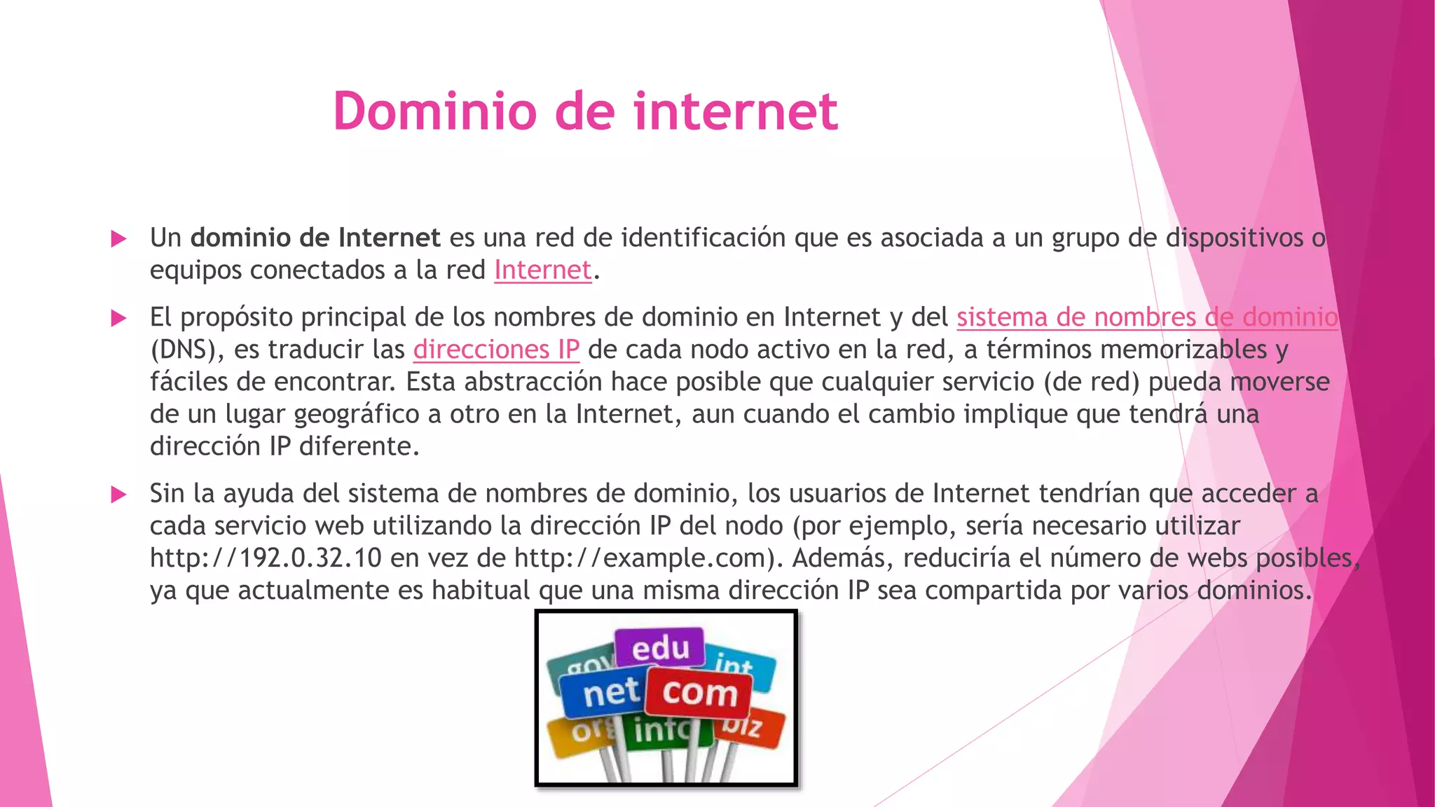 Dominio de internet
 Un dominio de Internet es una red de identificación que es asociada a un grupo de dispositivos o
equipos conectados a la red Internet.
 El propósito principal de los nombres de dominio en Internet y del sistema de nombres de dominio
(DNS), es traducir las direcciones IP de cada nodo activo en la red, a términos memorizables y
fáciles de encontrar. Esta abstracción hace posible que cualquier servicio (de red) pueda moverse
de un lugar geográfico a otro en la Internet, aun cuando el cambio implique que tendrá una
dirección IP diferente.
 Sin la ayuda del sistema de nombres de dominio, los usuarios de Internet tendrían que acceder a
cada servicio web utilizando la dirección IP del nodo (por ejemplo, sería necesario utilizar
http://192.0.32.10 en vez de http://example.com). Además, reduciría el número de webs posibles,
ya que actualmente es habitual que una misma dirección IP sea compartida por varios dominios.
 