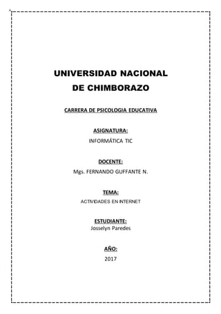 UNIVERSIDAD NACIONAL
DE CHIMBORAZO
CARRERA DE PSICOLOGIA EDUCATIVA
ASIGNATURA:
INFORMÁTICA TIC
DOCENTE:
Mgs. FERNANDO GUFFANTE N.
TEMA:
ACTIVIDADES EN INTERNET
ESTUDIANTE:
Josselyn Paredes
AÑO:
2017
 