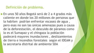 Definición de problema.
 En unos 50 años Bogotá será de 2 a 4 grados más
caliente en donde los 20 millones de personas que
la habiten podrían enfrentar escasez de agua ,
pero esas no son las únicas amenazas pues a causa
de la deforestación, el descuido de páramos como
lo es el Sumapaz y el chingaza la población
padecerá mayores inundaciones , deslizamientos
de tierra e incendios forestales según el IDEAM y
la secretaria distrital de ambiente SDA
 