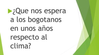 ¿Que nos espera
a los bogotanos
en unos años
respecto al
clima?
 