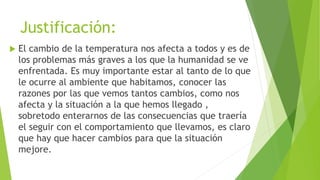 Justificación:
 El cambio de la temperatura nos afecta a todos y es de
los problemas más graves a los que la humanidad se ve
enfrentada. Es muy importante estar al tanto de lo que
le ocurre al ambiente que habitamos, conocer las
razones por las que vemos tantos cambios, como nos
afecta y la situación a la que hemos llegado ,
sobretodo enterarnos de las consecuencias que traería
el seguir con el comportamiento que llevamos, es claro
que hay que hacer cambios para que la situación
mejore.
 