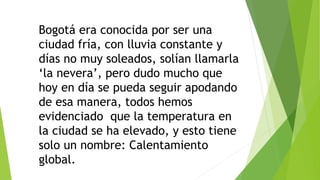 Bogotá era conocida por ser una
ciudad fría, con lluvia constante y
días no muy soleados, solían llamarla
‘la nevera’, pero dudo mucho que
hoy en día se pueda seguir apodando
de esa manera, todos hemos
evidenciado que la temperatura en
la ciudad se ha elevado, y esto tiene
solo un nombre: Calentamiento
global.
 