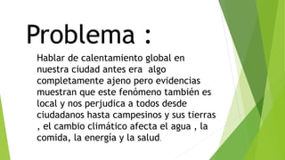 Problema :
Hablar de calentamiento global en
nuestra ciudad antes era algo
completamente ajeno pero evidencias
muestran que este fenómeno también es
local y nos perjudica a todos desde
ciudadanos hasta campesinos y sus tierras
, el cambio climático afecta el agua , la
comida, la energía y la salud.
 