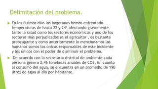 Delimitación del problema.
 En los últimos días los bogotanos hemos enfrentado
temperaturas de hasta 22 y 24º,afectando gravemente
tanto la salud como los sectores económicos y uno de los
sectores más perjudicados es el agricultor , es bastante
preocupante y como anteriormente lo mencionamos los
humanos somos los únicos responsables de este incidente
y los únicos con el poder de disminuir el problema.
 De acuerdo con la secretaria distrital de ambiente cada
persona genera 2,46 toneladas anuales de CO2, En cuanto
al consumo del agua, se encuentra en un promedio de 190
litros de agua al día por habitante.
 