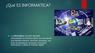 ¿Qué ES INFORMATICA?
 La informática, también llamada
computación en América latina, es una ciencia
que estudia métodos, técnicas, procesos, con
el fin de almacenar, procesar y transmitir
información y datos en formato digital.
 