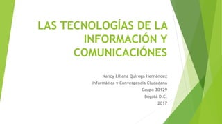 LAS TECNOLOGÍAS DE LA
INFORMACIÓN Y
COMUNICACIÓNES
Nancy Liliana Quiroga Hernández
Informática y Convergencia Ciudadana
Grupo 30129
Bogotá D.C.
2017
 