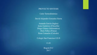 PROYECTO SINTESIS
Calor Termodinámica
David Alejandro Gonzalez Sierra
Amanda García (Ingles)
Jesús Gutiérrez (Filosofía)
Diego Gómez (Informática)
Dora Téllez (Física)
Rene Camacho (Calculo)
Colegio San Francisco I.E.D
11-01
Bogotá D.C
2017
 